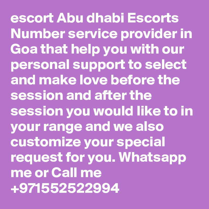 escort Abu dhabi Escorts Number service provider in Goa that help you with our personal support to select and make love before the session and after the session you would like to in your range and we also customize your special request for you. Whatsapp me or Call me +971552522994