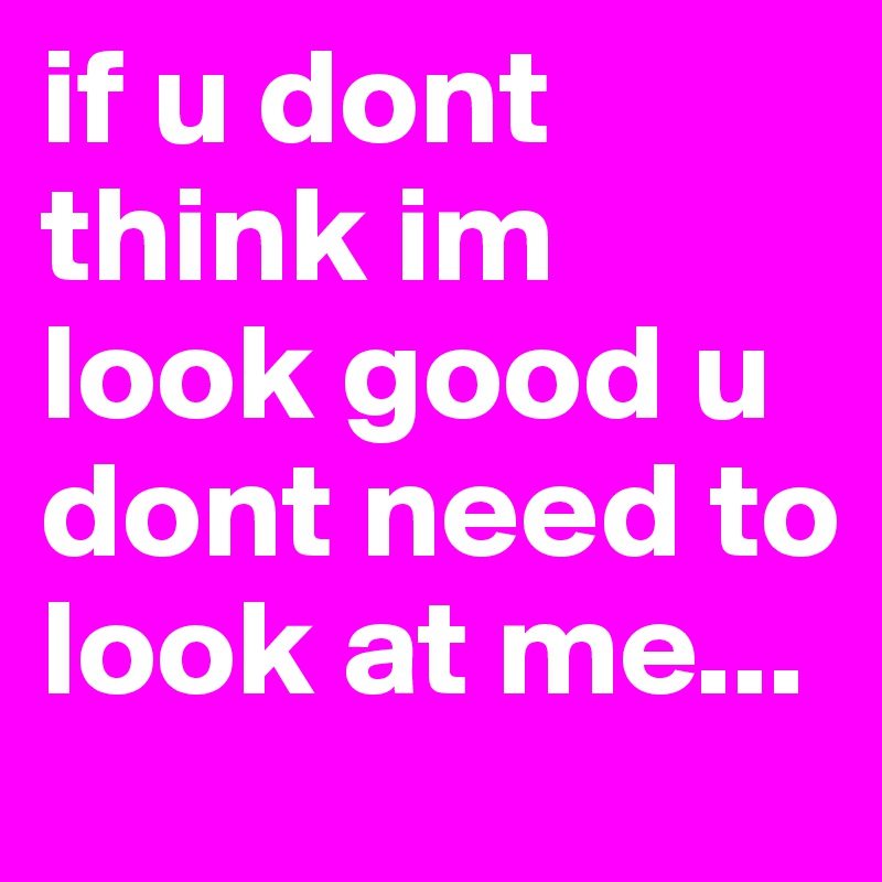 if u dont think im look good u dont need to look at me...