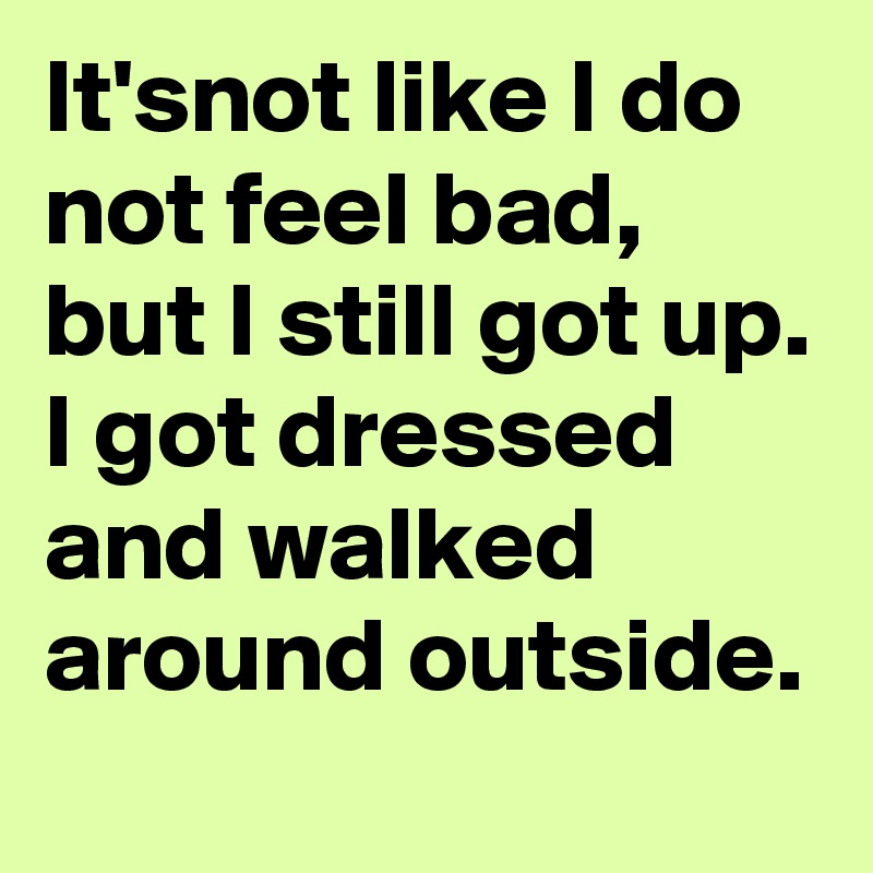 It'snot like I do not feel bad, but I still got up. I got dressed and walked around outside.
