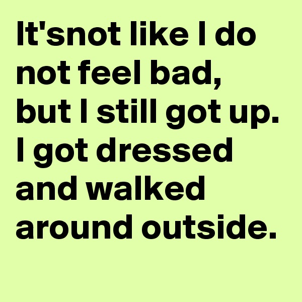 It'snot like I do not feel bad, but I still got up. I got dressed and walked around outside.