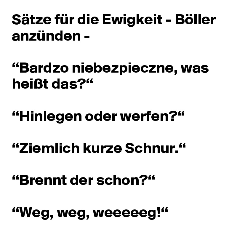 Sätze für die Ewigkeit - Böller anzünden -

“Bardzo niebezpieczne, was heißt das?“

“Hinlegen oder werfen?“

“Ziemlich kurze Schnur.“

“Brennt der schon?“

“Weg, weg, weeeeeg!“