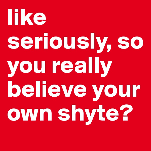 like seriously, so you really believe your own shyte?