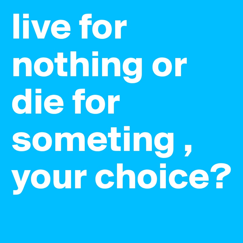 live for nothing or die for someting , your choice?
