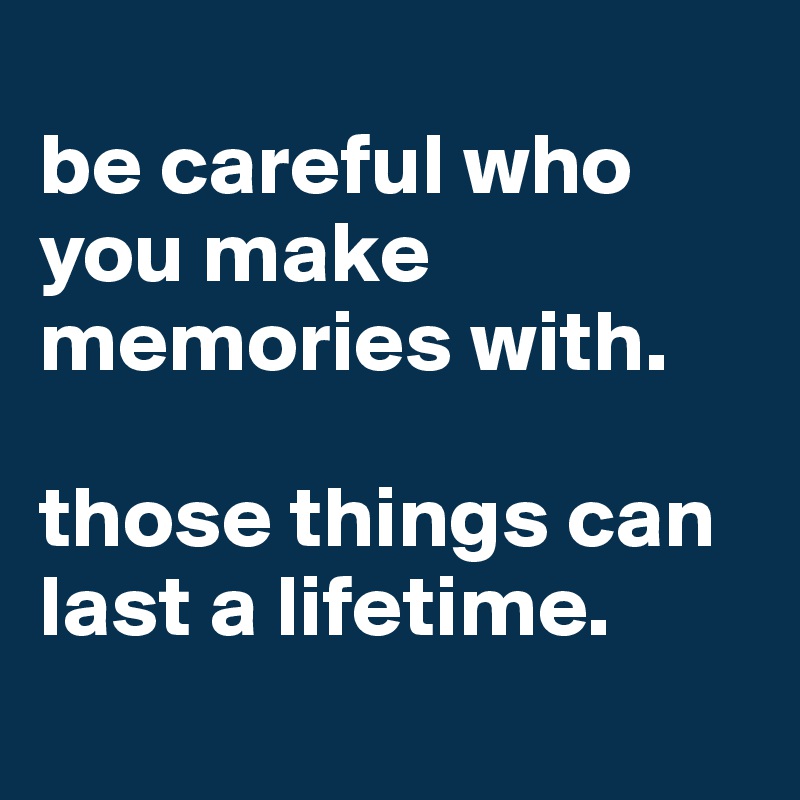 
be careful who you make memories with.

those things can last a lifetime.
