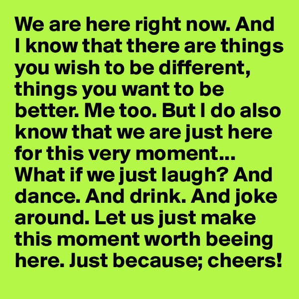 We are here right now. And I know that there are things you wish to be different, things you want to be better. Me too. But I do also know that we are just here for this very moment... What if we just laugh? And dance. And drink. And joke around. Let us just make this moment worth beeing here. Just because; cheers!