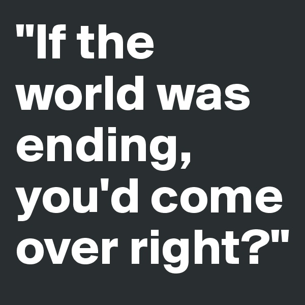 "If the world was ending,
you'd come over right?"