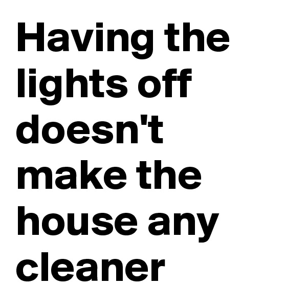 Having the lights off doesn't make the house any cleaner