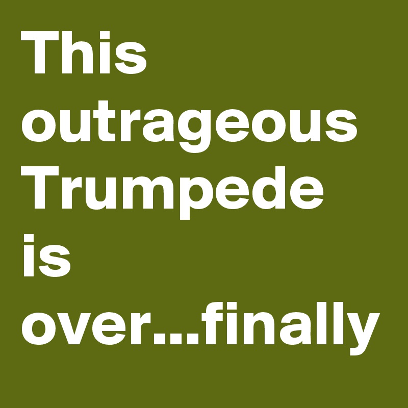 This outrageous Trumpede is over...finally