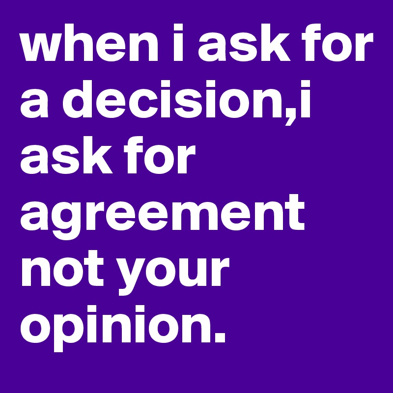 when i ask for a decision,i ask for agreement not your opinion.