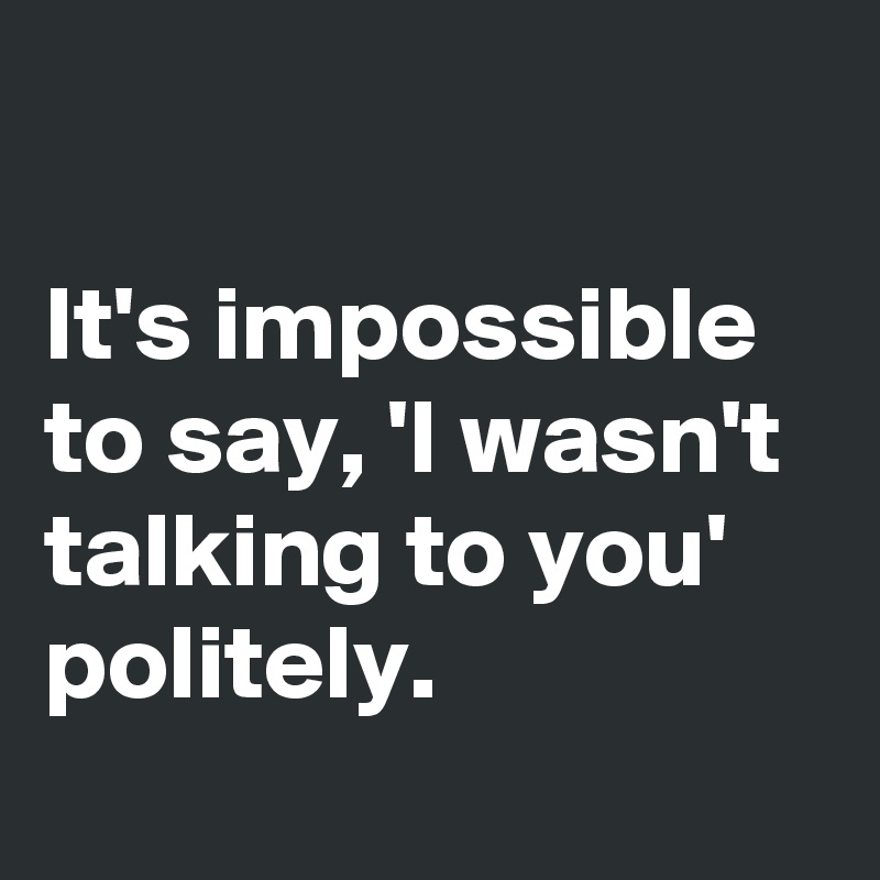 

It's impossible to say, 'I wasn't talking to you' politely.
