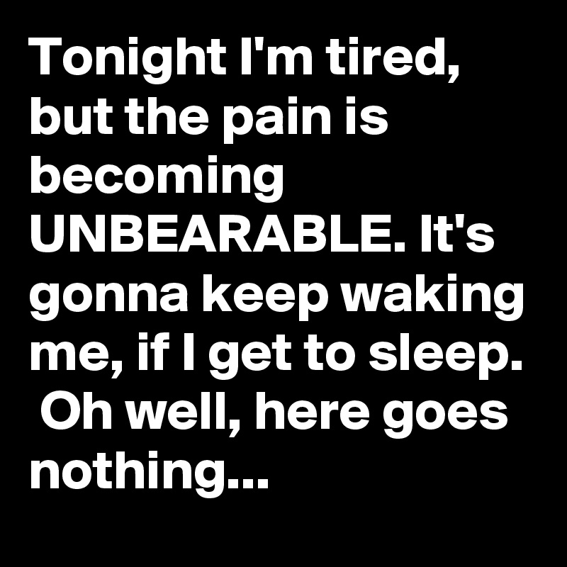 Tonight I'm tired, but the pain is becoming UNBEARABLE. It's gonna keep waking me, if I get to sleep.  Oh well, here goes nothing...