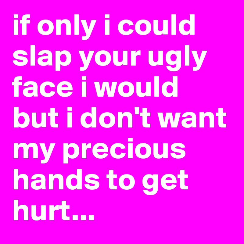 if only i could slap your ugly face i would but i don't want my precious hands to get hurt...