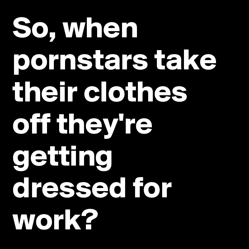 So, when pornstars take their clothes off they're getting dressed for work?