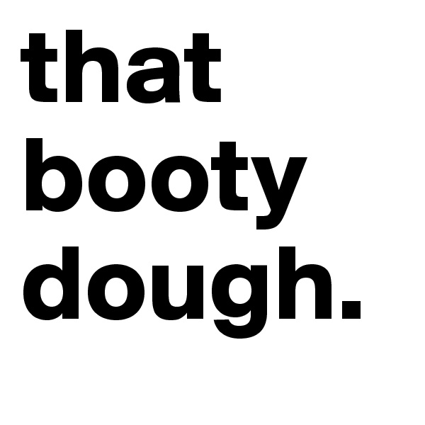 that booty dough.             