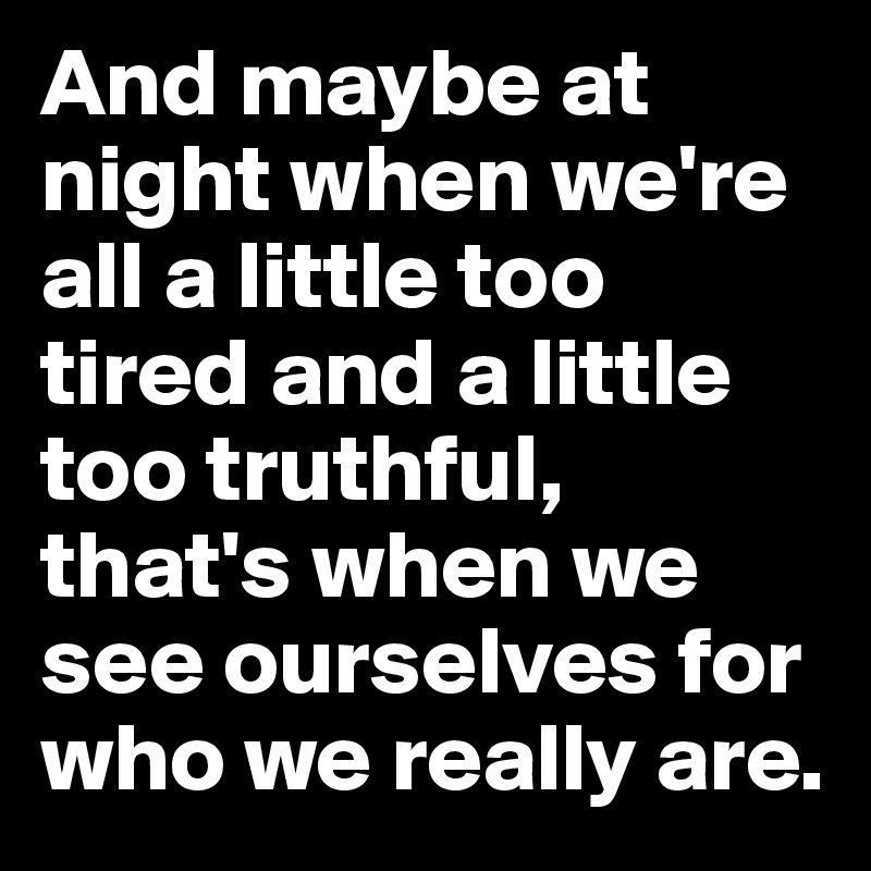And maybe at night when we're all a little too tired and a little too truthful, that's when we see ourselves for who we really are.