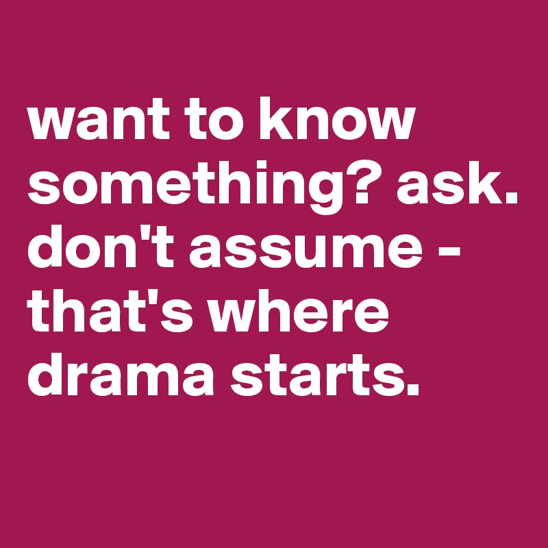 
want to know something? ask. don't assume - that's where drama starts. 
