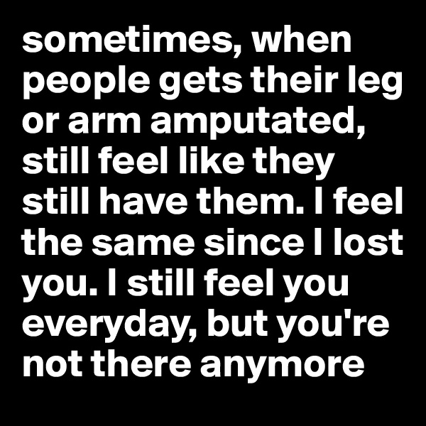sometimes, when people gets their leg or arm amputated, still feel like they still have them. I feel the same since I lost you. I still feel you everyday, but you're not there anymore