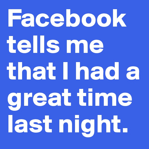 Facebook tells me that I had a great time last night.