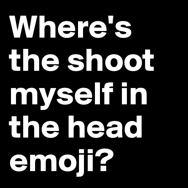 Where's the shoot myself in the head emoji?