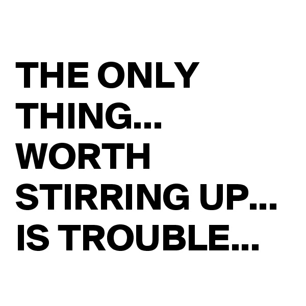 
THE ONLY THING... 
WORTH STIRRING UP... 
IS TROUBLE...