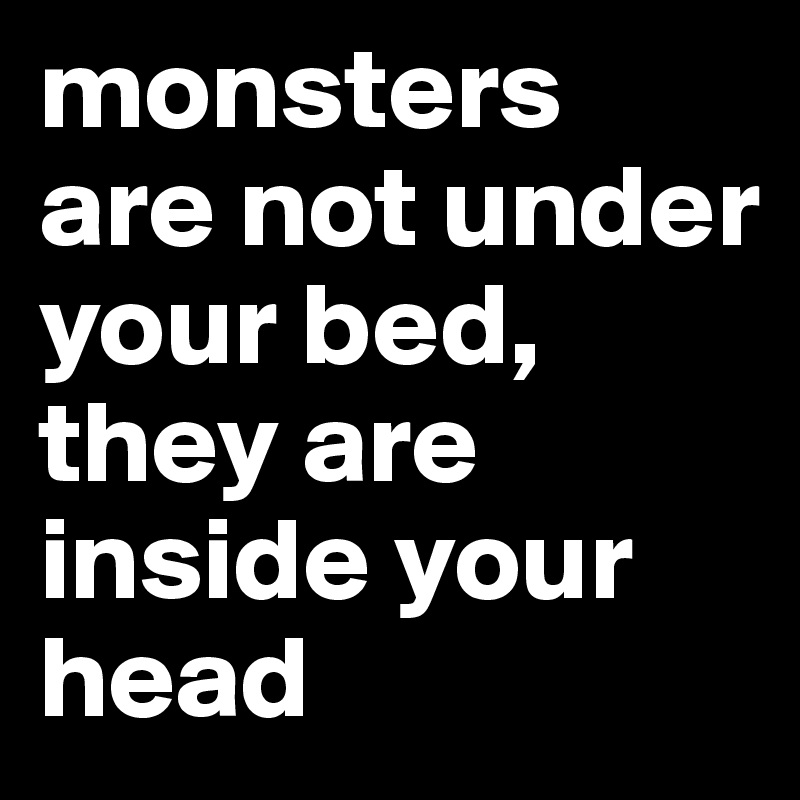 monsters are not under your bed,
they are inside your head