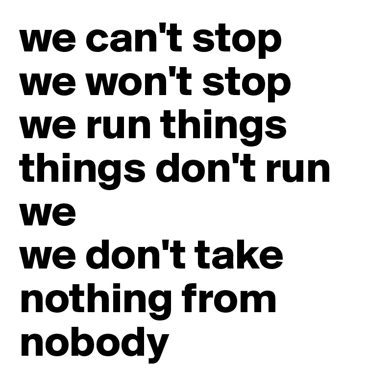 we can't stop
we won't stop
we run things
things don't run we
we don't take nothing from nobody