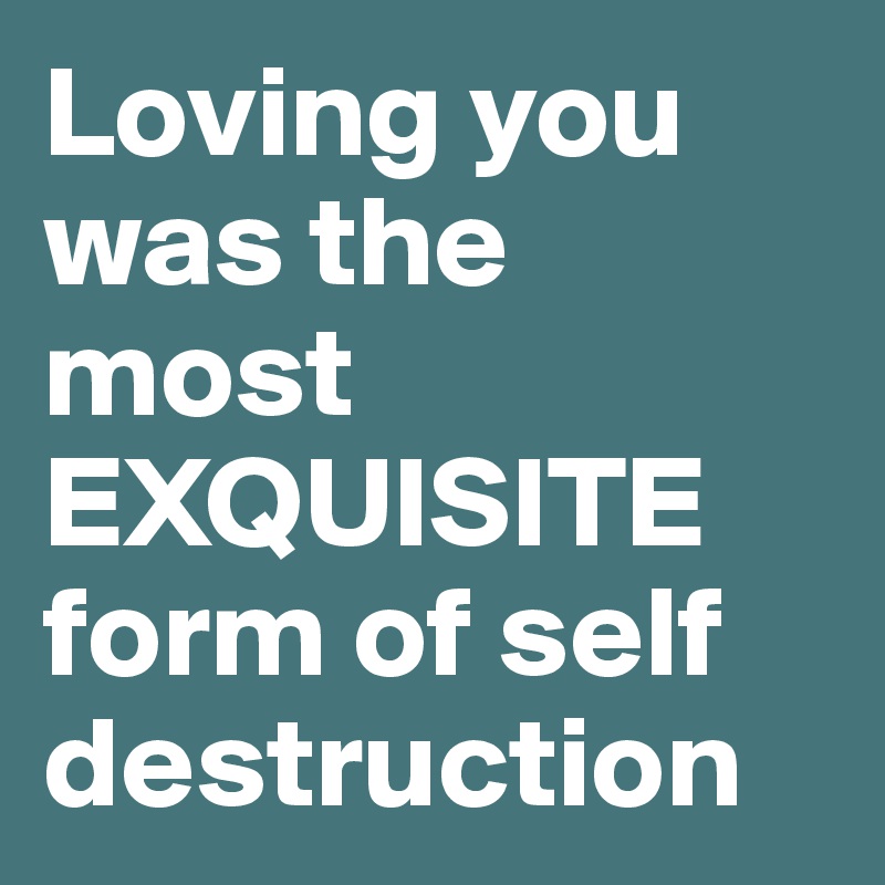 Loving you was the most EXQUISITE form of self destruction
