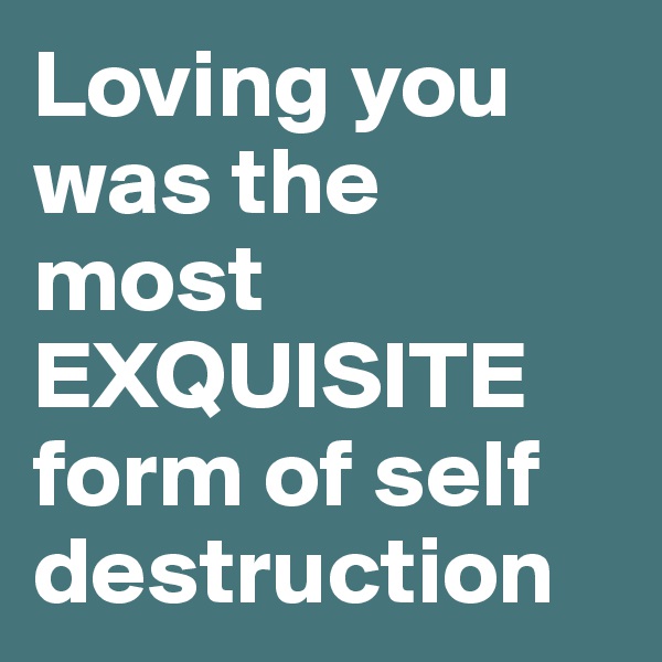 Loving you was the most EXQUISITE form of self destruction