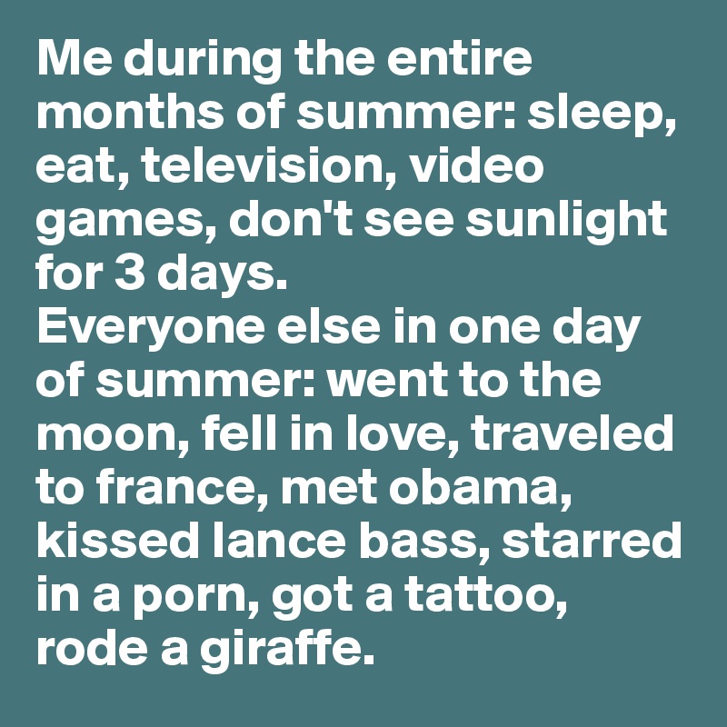 Me during the entire months of summer: sleep, eat, television, video games, don't see sunlight for 3 days.
Everyone else in one day of summer: went to the moon, fell in love, traveled to france, met obama, kissed lance bass, starred in a porn, got a tattoo, rode a giraffe.