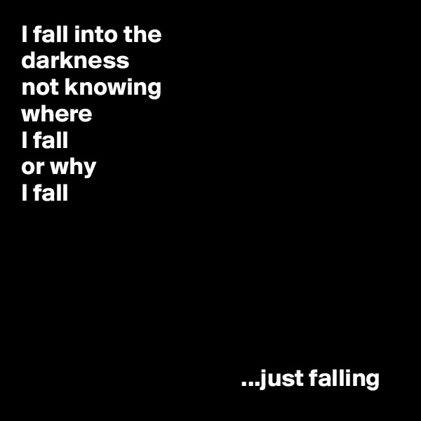 I fall into the
darkness
not knowing
where
I fall
or why
I fall






                                            ...just falling