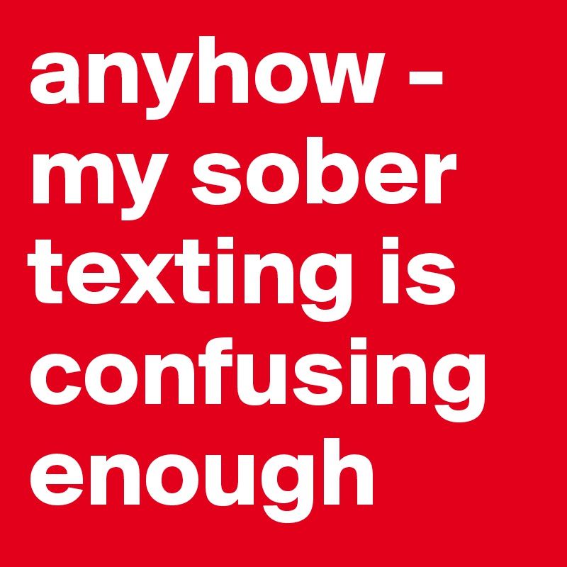 anyhow - my sober texting is confusing enough