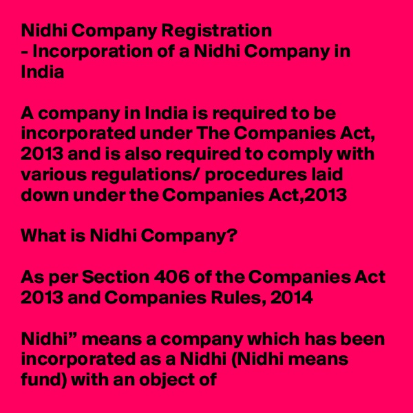 Nidhi Company Registration
- Incorporation of a Nidhi Company in India

A company in India is required to be incorporated under The Companies Act, 2013 and is also required to comply with various regulations/ procedures laid down under the Companies Act,2013

What is Nidhi Company?

As per Section 406 of the Companies Act 2013 and Companies Rules, 2014

Nidhi” means a company which has been incorporated as a Nidhi (Nidhi means fund) with an object of