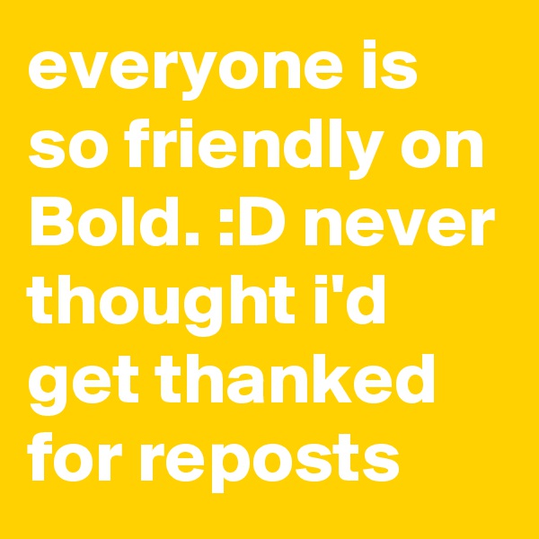 everyone is so friendly on Bold. :D never thought i'd get thanked for reposts
