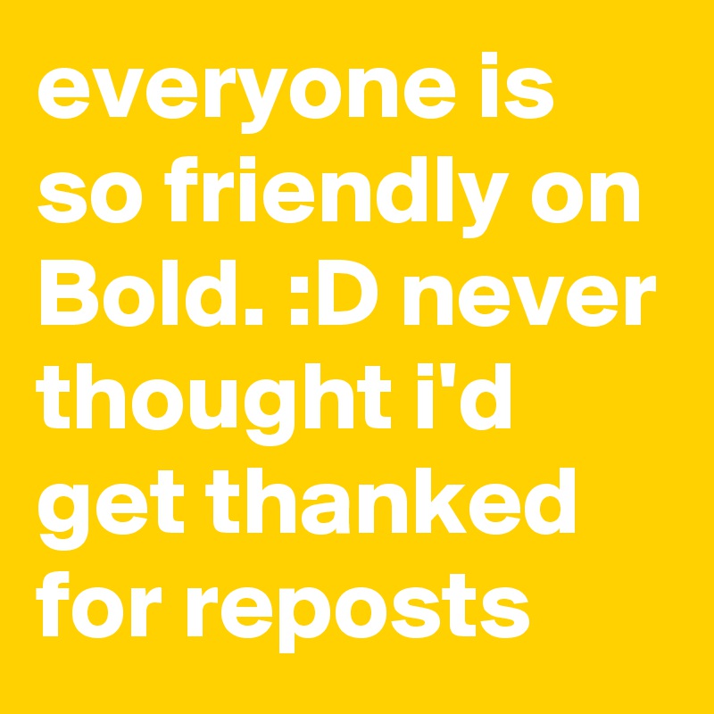 everyone is so friendly on Bold. :D never thought i'd get thanked for reposts