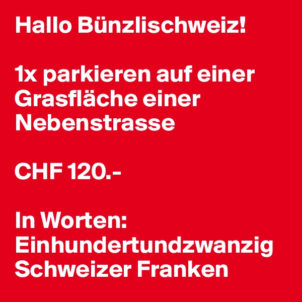 Hallo Bünzlischweiz!

1x parkieren auf einer Grasfläche einer Nebenstrasse

CHF 120.-

In Worten: Einhundertundzwanzig
Schweizer Franken