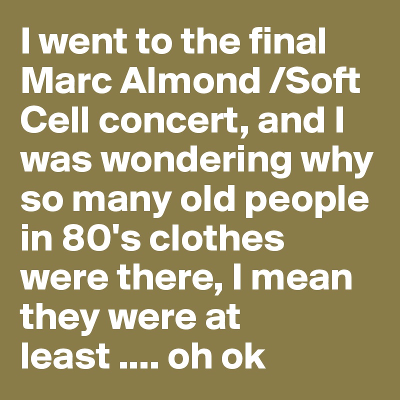 I went to the final Marc Almond /Soft Cell concert, and I was wondering why so many old people in 80's clothes were there, I mean they were at least .... oh ok
