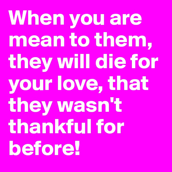 When you are mean to them, they will die for your love, that they wasn't thankful for before!