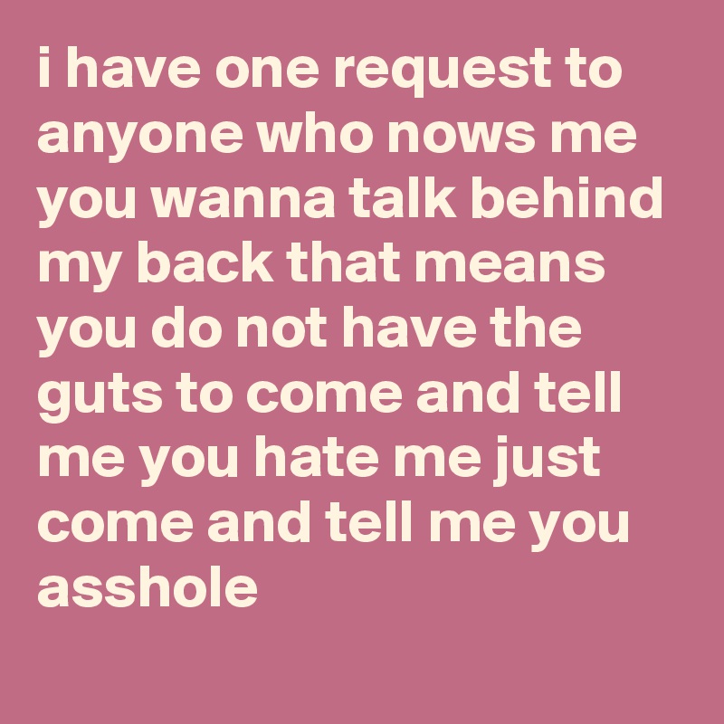 i have one request to anyone who nows me
you wanna talk behind my back that means you do not have the guts to come and tell me you hate me just come and tell me you asshole
