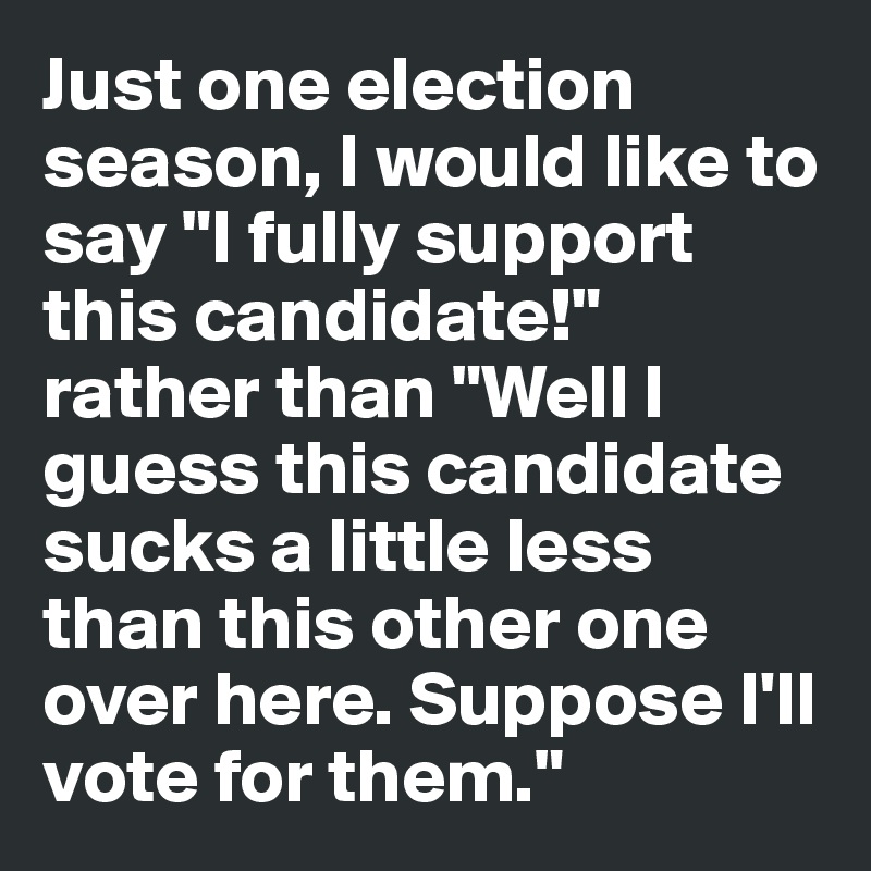 Just one election season, I would like to say "I fully support this candidate!" rather than "Well I guess this candidate sucks a little less than this other one over here. Suppose I'll vote for them."