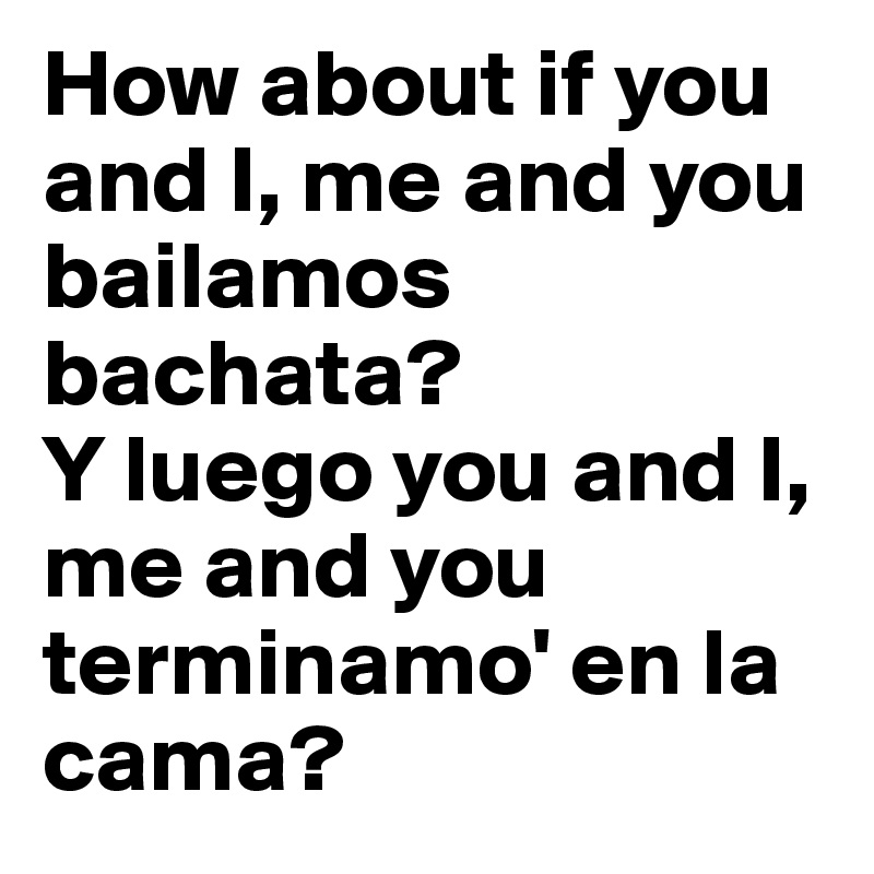 How about if you and I, me and you bailamos bachata? 
Y luego you and I, me and you terminamo' en la cama?
