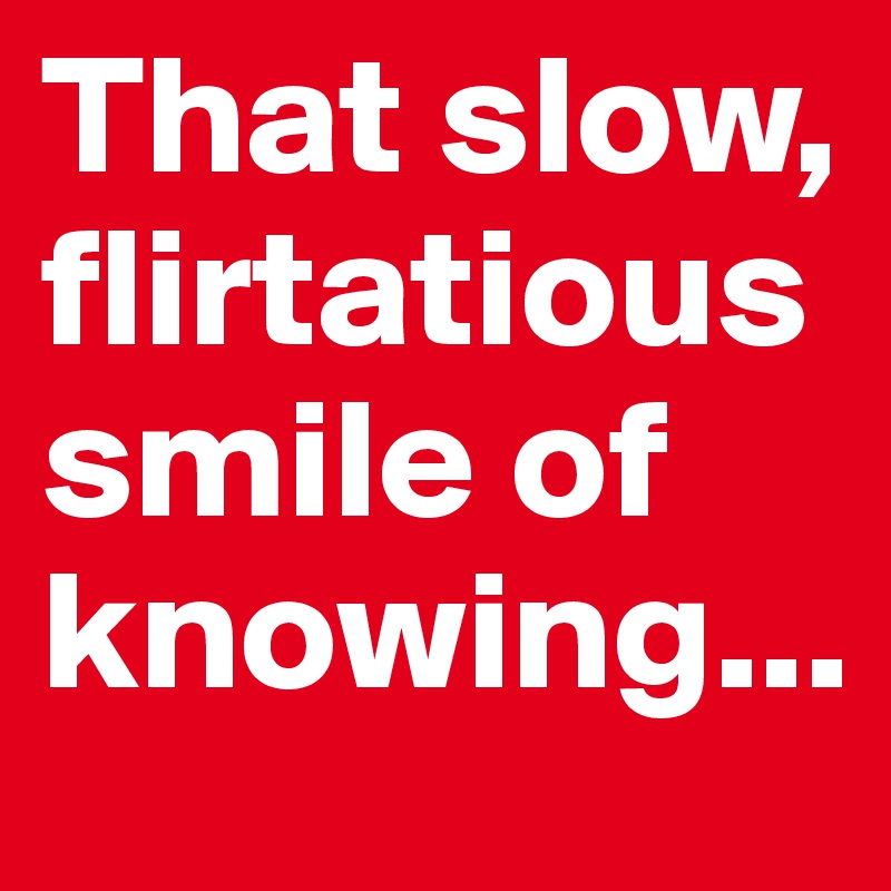 That slow, flirtatioussmile of knowing...