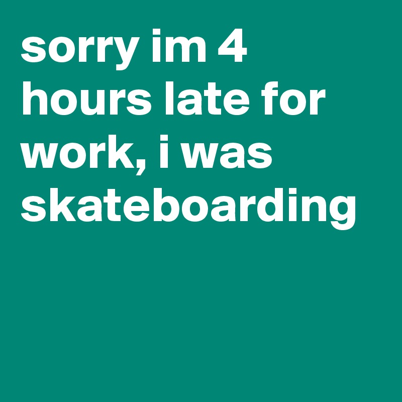 sorry im 4 hours late for work, i was skateboarding