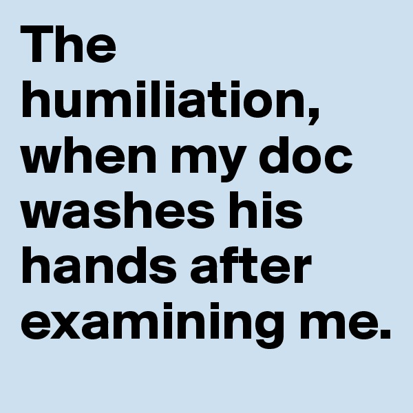 The humiliation, when my doc washes his hands after examining me.