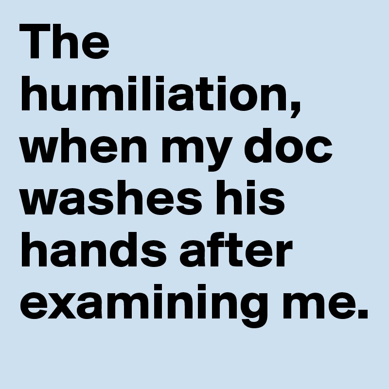 The humiliation, when my doc washes his hands after examining me.