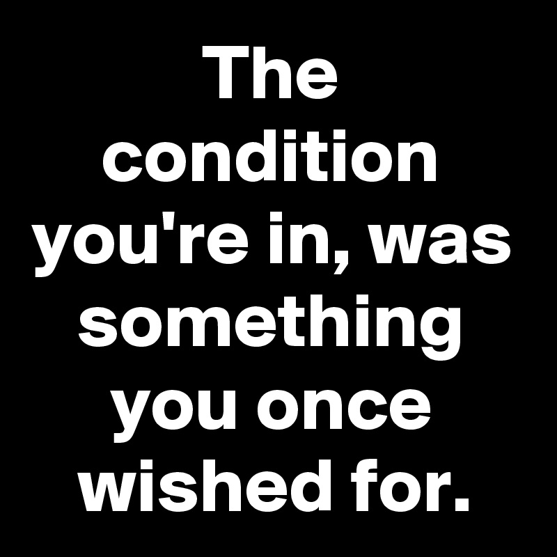 The condition you're in, was something you once wished for.