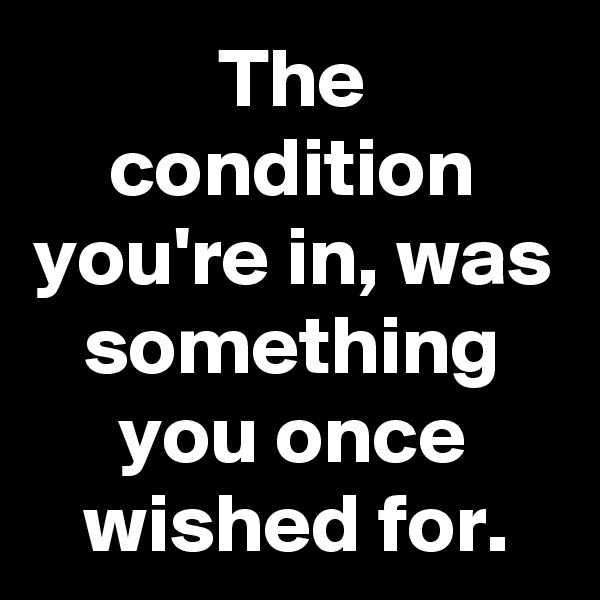 The condition you're in, was something you once wished for.