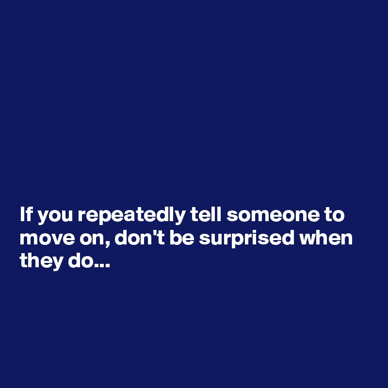 







If you repeatedly tell someone to move on, don't be surprised when they do...



