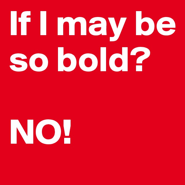 If I may be so bold?

NO!