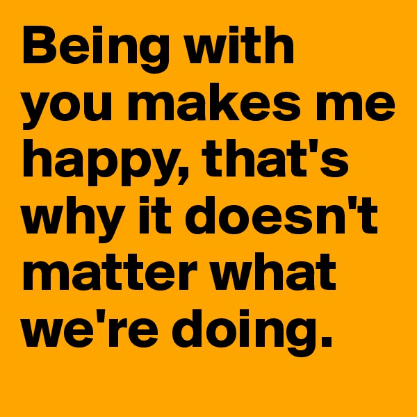Being with you makes me happy, that's why it doesn't matter what we're doing. 