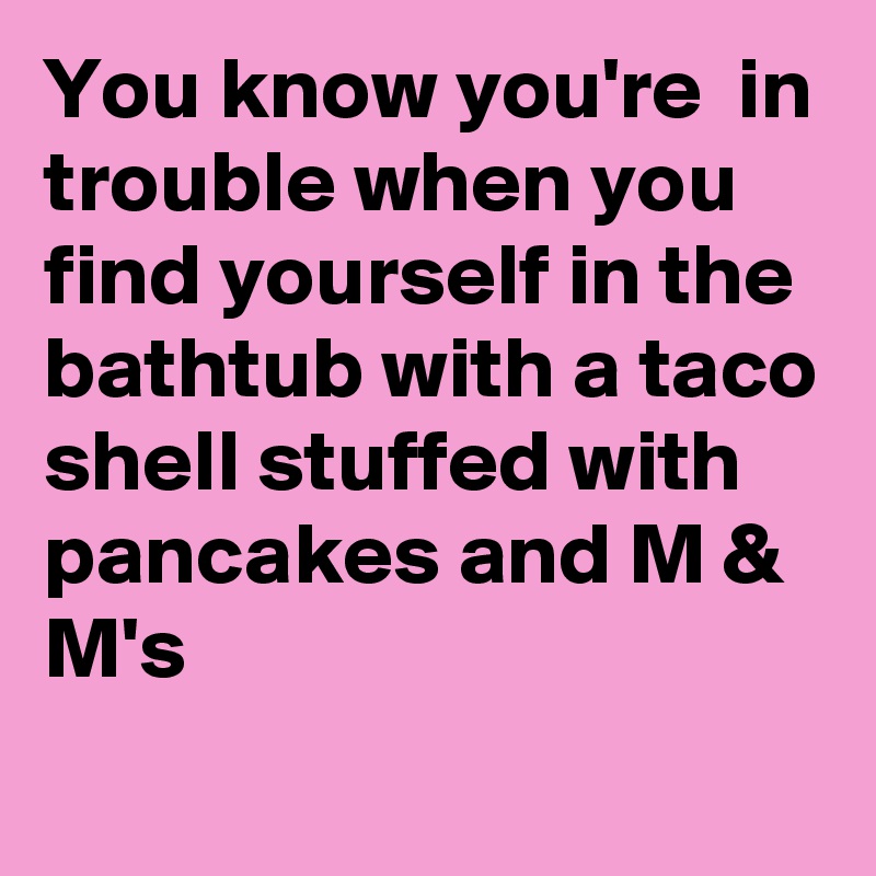 You know you're  in trouble when you find yourself in the bathtub with a taco shell stuffed with pancakes and M & M's
